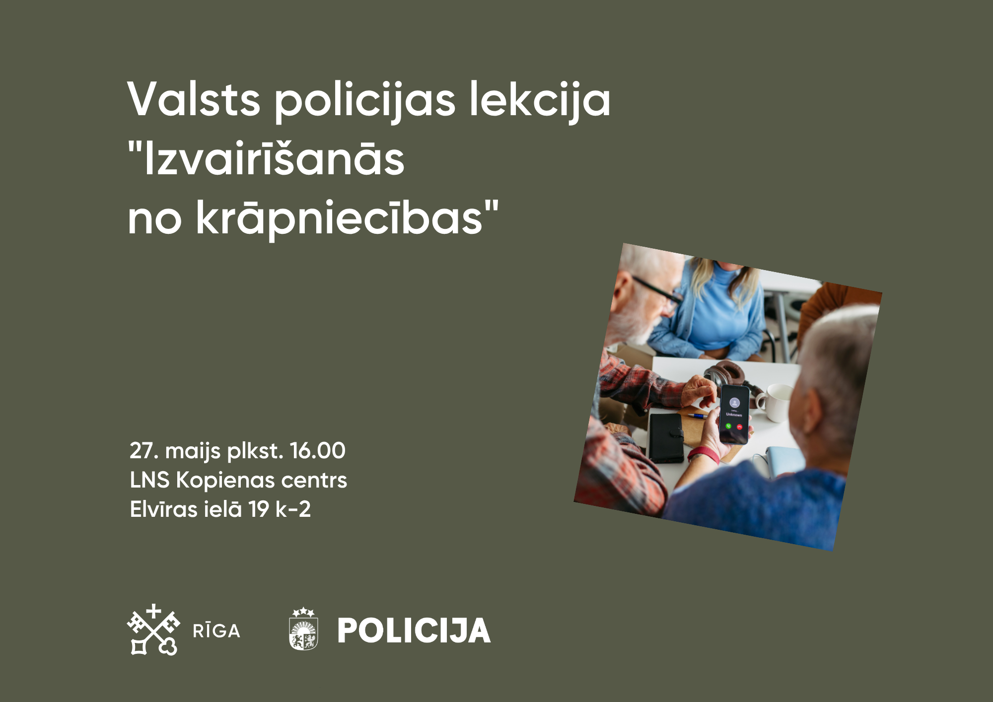 Tumši zaļš informatīvs plakāts par Valsts policijas lekciju “Izvairīšanās no krāpniecības”. Kreisajā pusē liels balts virsraksts, zem kura norādīts pasākuma laiks un vieta: 27. maijā plkst. 16.00, LNS Kopienas centrā, Elvīras ielā 19 k-2. Labajā pusē redzama fotogrāfija ar senioriem pie galda, kur viens cilvēks tur telefonu ar ienākošu zvanu. Apakšā izvietoti Rīgas un Valsts policijas logotipi.