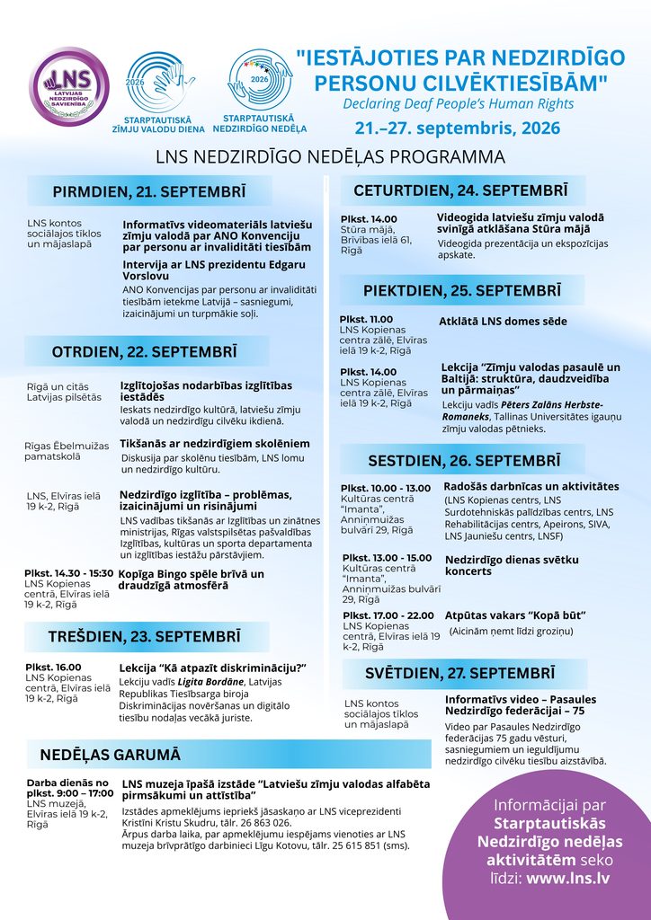 Afiša par LNS Nedzirdīgo nedēļu 2026, kas norisināsies no 21. līdz 27. septembrim ar tēmu “Iestājoties par nedzirdīgo personu cilvēktiesībām”. Nedēļas laikā paredzētas izglītojošas nodarbības, tikšanās ar nedzirdīgiem skolēniem, lekcijas, atklāta LNS domes sēde, videomateriāli, Stūra mājas videogida atklāšana, radošās darbnīcas un citas aktivitātes. 26. septembrī Kultūras centrā “Imanta” notiks Nedzirdīgo dienas svētku koncerts, bet vakarā – atpūtas vakars “Kopā būt”. Visu nedēļu LNS muzejā būs apskatāma izstāde par latviešu zīmju valodas alfabēta pirmsākumiem un attīstību. Plašāka informācija: LNS mājaslapā.