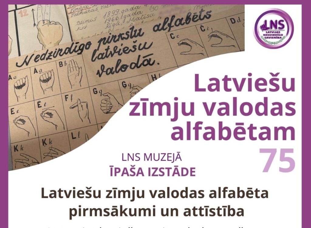 Afiša par LNS muzeja īpašo izstādi “Latviešu zīmju valodas alfabēta pirmsākumi un attīstība”, kas veltīta latviešu zīmju valodas alfabēta 75 gadu jubilejai. Izstāde apskatāma no 1. līdz 30. septembrim darba dienās no plkst. 9.00 līdz 17.00 LNS muzejā, Elvīras ielā 19 k-2, Rīgā. Apmeklējums iepriekš jāsaskaņo ar LNS viceprezidenti Kristīni Kristu Skudru LNS Kopienas centrā.