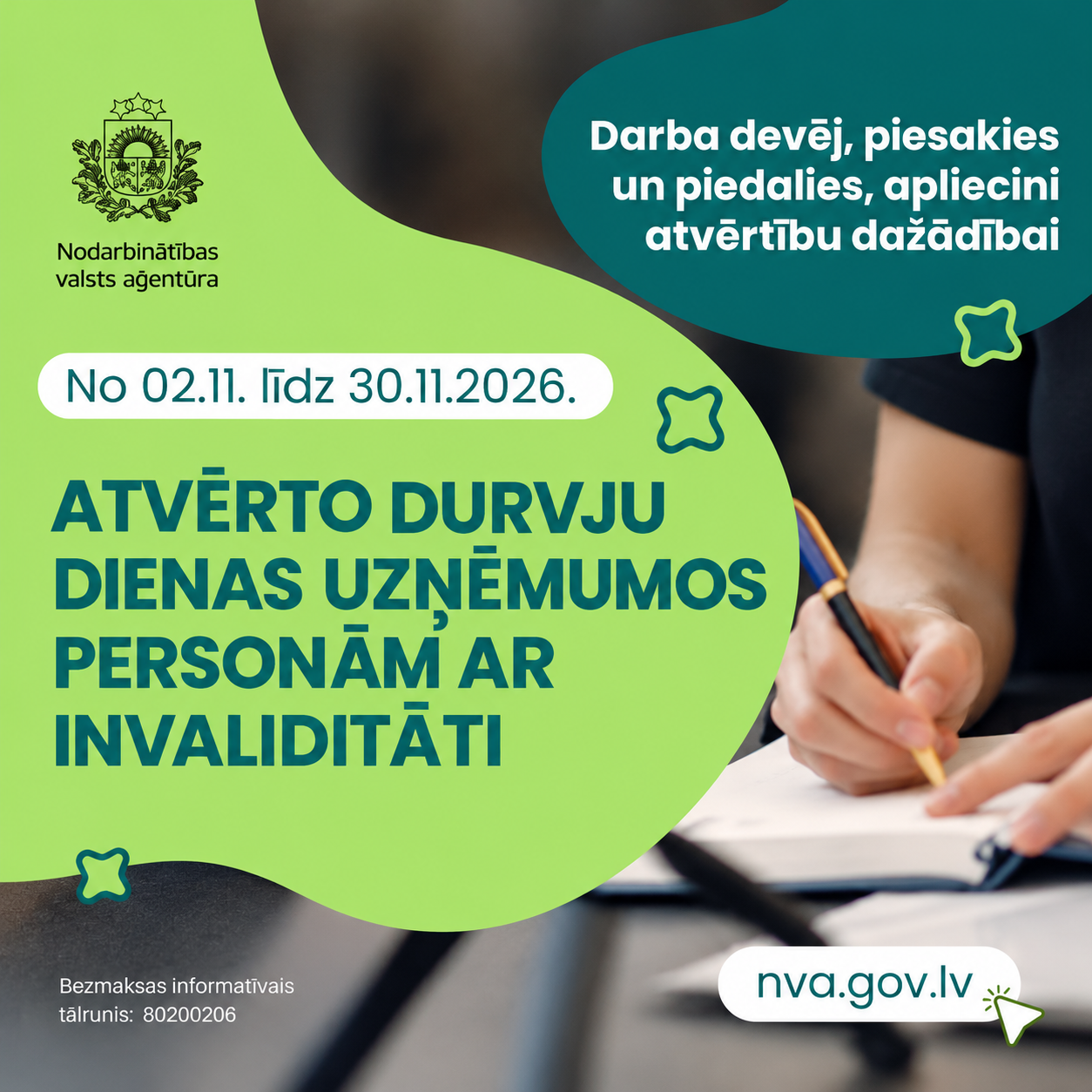 Nodarbinātības valsts aģentūras informatīvs plakāts par akciju “Atvērto durvju dienas uzņēmumos personām ar invaliditāti”, kas norisināsies no 2026. gada 2. līdz 30. novembrim. Uz zaļas un tumši tirkīzzilas krāsas fona redzams cilvēks, kurš raksta pie galda. Plakātā darba devēji aicināti pieteikties un piedalīties, apliecinot atvērtību dažādībai. Norādīta tīmekļvietne nva.gov.lv un bezmaksas informatīvais tālrunis 80200206.